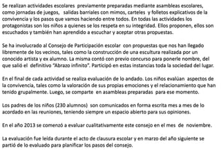 Se realizan actividades escolares previamente preparadas mediante asambleas escolares,
como jornadas de juegos, salidas barriales con mimos, carteles y folletos explicativos de la
convivencia y los pasos que vamos haciendo entre todos. En todas las actividades los
protagonistas son los niños a quienes se los respeta en su integridad. Ellos proponen, ellos son
escuchados y también han aprendido a escuchar y aceptar otras propuestas.
Se ha involucrado al Consejo de Participación escolar con propuestas que nos han llegado
libremente de los vecinos, tales como la construcción de una escultura realizada por un
conocido artista y ex alumno. La misma contó con previo concurso para ponerle nombre, del
que salió el definitivo “Abrazo infinito”. Participó en estas instancias toda la sociedad del lugar.
En el final de cada actividad se realiza evaluación de lo andado. Los niños evalúan aspectos de
la convivencia, tales como la valoración de sus propias emociones y el relacionamiento que han
tenido grupalmente. Luego, se comparte en asambleas preparadas para ese momento.
Los padres de los niños (230 alumnos) son comunicados en forma escrita mes a mes de lo
acordado en las reuniones, teniendo siempre un espacio abierto para sus opiniones.
En el año 2013 se comenzó a evaluar cualitativamente este consejo en el mes de noviembre.
La evaluación fue leída durante el acto de clausura escolar y en marzo del año siguiente se
partió de lo evaluado para planificar los pasos del consejo.
 
