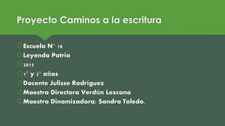 Proyecto Caminos a la escritura
Escuela N° 18
Leyenda Patria
2015
1° y 2° años
Docente Julisse Rodríguez
Maestra Directora Verdún Lezcano
Maestra Dinamizadora: Sandra Toledo.
 