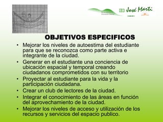 OBJETIVOS ESPECIFICOSMejorar los niveles de autoestima del estudiante para que se reconozca como parte activa e integrante de la ciudad. Generar en el estudiante una conciencia de ubicación espacial y temporal creando ciudadanos comprometidos con su territorioProyectar al estudiante para la vida y la participación ciudadana.Crear un club de lectores de la ciudad.Integrar el conocimiento de las áreas en función del aprovechamiento de la ciudad.Mejorar los niveles de acceso y utilización de los recursos y servicios del espacio publico.