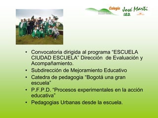 Convocatoria dirigida al programa “ESCUELA CIUDAD ESCUELA” Dirección  de Evaluación y Acompañamiento.Subdirección de Mejoramiento EducativoCatedra de pedagogia “Bogotá una gran escuela”P.F.P.D. “Procesos experimentales en la acción educativa”Pedagogias Urbanas desde la escuela.