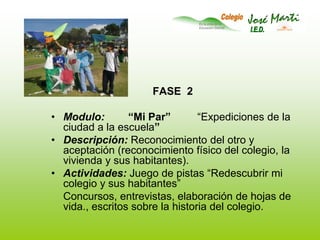 FASE  2Modulo:        “Mi Par”         “Expediciones de la ciudad a la escuela”Descripción: Reconocimiento del otro y aceptación (reconocimiento físico del colegio, la vivienda y sus habitantes).Actividades: Juego de pistas “Redescubrir mi colegio y sus habitantes”  	Concursos, entrevistas, elaboración de hojas de vida., escritos sobre la historia del colegio. 