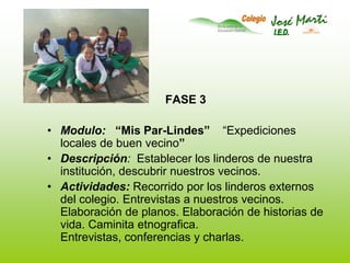 FASE 3Modulo:   “Mis Par-Lindes”    “Expediciones locales de buen vecino”Descripción:  Establecer los linderos de nuestra institución, descubrir nuestros vecinos.Actividades: Recorrido por los linderos externos del colegio. Entrevistas a nuestros vecinos. Elaboración de planos. Elaboración de historias de vida. Caminita etnografica. Entrevistas, conferencias y charlas.