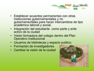 Establecer acuerdos permanentes con otras instituciones gubernamentales y no gubernamentales para hacer intercambios de tipo académico laboral y social.Integración del estudiante  como parte y ente activo de la ciudadVisión formadora del colegio dentro del Plan Operativo InstitucionalUsuarios de bibliotecas y espacio publico.Formación de investigadoresCambiar la visión de la ciudad