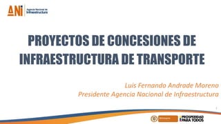 PROYECTOS DE CONCESIONES DE
INFRAESTRUCTURA DE TRANSPORTE
Luis Fernando Andrade Moreno
Presidente Agencia Nacional de Infraestructura
1
 