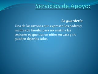 La guardería
Una de las razones que expresan los padres y
madres de familia para no asistir a las
sesiones es que tienen niños en casa y no
pueden dejarlos solos.
 