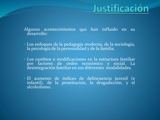 Algunos acontecimientos que han influido en su
desarrollo:
• Los enfoques de la pedagogía moderna, de la sociología,
la psicología de la personalidad y de la familia.
• Los cambios o modificaciones en la estructura familiar
por factores de orden económico y social. La
desintegración familiar en sus diferentes modalidades.
• El aumento de índices de delincuencia juvenil (e
infantil), de la prostitución, la drogadicción, y el
alcoholismo.
 