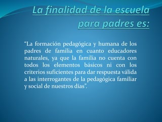 “La formación pedagógica y humana de los
padres de familia en cuanto educadores
naturales, ya que la familia no cuenta con
todos los elementos básicos ni con los
criterios suficientes para dar respuesta válida
a las interrogantes de la pedagógica familiar
y social de nuestros días”.
 