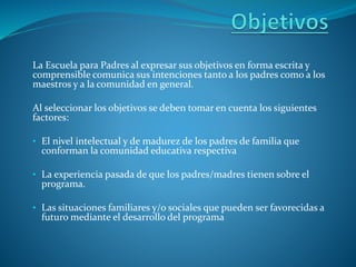 La Escuela para Padres al expresar sus objetivos en forma escrita y
comprensible comunica sus intenciones tanto a los padres como a los
maestros y a la comunidad en general.
Al seleccionar los objetivos se deben tomar en cuenta los siguientes
factores:
• El nivel intelectual y de madurez de los padres de familia que
conforman la comunidad educativa respectiva
• La experiencia pasada de que los padres/madres tienen sobre el
programa.
• Las situaciones familiares y/o sociales que pueden ser favorecidas a
futuro mediante el desarrollo del programa
 