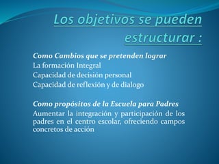 Como Cambios que se pretenden lograr
La formación Integral
Capacidad de decisión personal
Capacidad de reflexión y de dialogo
Como propósitos de la Escuela para Padres
Aumentar la integración y participación de los
padres en el centro escolar, ofreciendo campos
concretos de acción
 