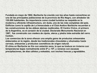 Fundada en mayo de 1902, Bariloche ha crecido con los años hasta convertirse en
una de las principales poblaciones de la provincia de Río Negro, con alrededor de
120.000 habitantes. Su importancia como ciudad turística se respalda en la
moderna y eficiente infraestructura, sin duda, una de las más completas del país.
Edificios como la capilla de La Inmaculada o el Club Andino Bariloche recuerdan a
las construcciones de las aldeas alpinas medievales. El Centro Cívico, el primero
de la Argentina, es el corazón de la ciudad. Declarado Monumento Nacional en
1987, fue construido con madera de ciprés, alerce y piedra toba extraída del cerro
Carbón.
Los comercios de la zona ofrecen una amplia gama de productos artesanales
elaborados en la región, desde los tradicionales chocolates y ahumados hasta
cerveza, artesanías y productos cosméticos de origen natural.
El clima en Bariloche es frío con estación seca, lo que se traduce en invierno con
temperaturas bajas normalmente entre 0º y -10º, y veranos con escasas
precipitaciones, de días cálidos y soleados, con noches frescas y agradables.
 