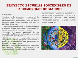 PROYECTO ESCUELAS SOSTENIBLES DE
LA COMUNIDAD DE MADRID
OBJETIVOS:
•Implicar a la comunidad educativa en la
realización de proyectos de innovación y
experimentación relacionados con el medio
ambiente y que puedan constituir una seña de
identidad del centro.
•Fomentar la formación del profesorado para la
realización de proyectos, planes o programas de
acción ambiental en el centro educativo.
•Impulsar el enfoque transversal de los
contenidos ambientales implicando en la acción
a los diferentes departamentos.
•Contribuir a la consecución de las
competencias básicas por parte del alumnado, a
partir de la información que proporciona el
entorno y la vida cotidiana.
•Favorecer compromisos individuales y grupales
que permitan alcanzar los objetivos de la
sostenibilidad ambiental, social y económica
EL IES HUMANES PARTICIPA EN EL PROGRAMA
DE ESCUELAS SOSTENIBLES, QUE SE VA A
DESARROLLAR DURANTE TRES CURSOS
ACADÉMIICOS LLEVANDO A CABO CUATRO
PLANES DISTIINTOS
 