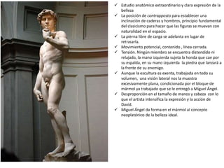  Estudio anatómico extraordinario y clara expresión de la
belleza
 La posición de contrapposto para establecer una
inclinación de caderas y hombros, principio fundamental
del clasicismo para hacer que las figuras se muevan con
naturalidad en el espacio.
 La pierna libre de carga se adelanta en lugar de
retrasarla.
 Movimiento potencial, contenido , línea cerrada.
 Tensión. Ningún miembro se encuentra distendido ni
relajado, la mano izquierda sujeta la honda que cae por
su espalda, en su mano izquierda la piedra que lanzará a
la frente de su enemigo.
 Aunque la escultura es exenta, trabajada en todo su
volumen, una visión lateral nos la muestra
excesivamente plana, condicionada por el bloque de
mármol ya trabajado que se le entregó a Miguel Ángel.
 Desproporción en el tamaño de manos y cabeza con lo
que el artista intensifica la expresión y la acción de
David.
 Miguel Ángel da forma en el mármol al concepto
neoplatónico de la belleza ideal.
 