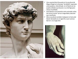  Una característica frecuente en la escultura de
Miguel Ángel es la llamada “terribilitá”, expresión
amenazadora, intensificada en el David con las
pupilas talladas que buscan a su enemigo para
iniciar el combate.
 Este David se nos presenta como vencedor antes
de iniciar la lucha tal es la seguridad y decisión
que manifiesta.
 Otros escultores también trabajaron el tema del
David: Donatello en el siglo XV y Juan Lorenzo
Bernini en el siglo XVII.
 