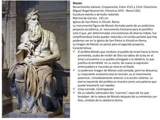 Moisés
Renacimiento italiano, Cinquecento, Entre 1515 y 1516. Clasicismo.
Miguel Ángel Buonarroti, Florencia 1475 - Roma 1561.
Escultura exenta o de bulto redondo.
Mármol de Carrara. 235 cm.
Iglesia de San Pietro in Víncoli. Roma.
La monumental figura de Moisés formaba parte de un ambicioso
proyecto escultórico, el monumento funerario para el pontífice
Julio II que, por determinadas circunstancias de diversa índole, fue
simplificándose hasta quedar reducido a la tumba parietal que hoy
podemos ver en la iglesia de San Pietro in Vincoli en Roma.
La imagen de Moisés se pensó para el segundo proyecto.
Características:
 El profeta Moisés que conduce al pueblo de Israel hacia la tierra
prometida, acaba de recibir de Dios las tablas de la ley en el
Sinaí y encuentra a su pueblo entregado a la idolatría, lo que
justifica la terribilitá en su rostro, de nuevo la expresión
amenazadora e iracunda ya vista en el David.
 La poderosa imagen de Moisés está sentada, pero no descansa,
su imponente anatomía esta en tensión, es el movimiento
potencial , inmediatamente anterior a la acción violenta. La
pierna izquierda del profeta se muestra como una palanca que
puede levantarlo con rapidez.
 Línea cerrada. Contrapposto.
 De su cabello sobresalen dos “cuernos”, rayos de luz que
brotaban de la cabeza de Moisés después de su entrevista con
Dios, símbolo de la sabiduría divina.
 