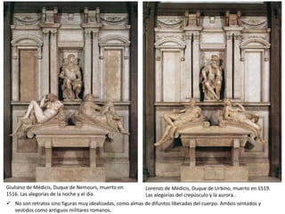 Giuliano de Médicis, Duque de Nemours, muerto en
1516. Las alegorías de la noche y el día.
Lorenzo de Médicis, Duque de Urbino, muerto en 1519.
Las alegorías del crepúsculo y la aurora..
 No son retratos sino figuras muy idealizadas, como almas de difuntos liberadas del cuerpo. Ambos sentados y
vestidos como antiguos militares romanos.
 