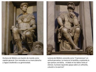 Giuliano de Médicis con bastón de mando como
capitán general. Con monedas en su mano derecha
y regazo aludiendo a su generosidad.
Lorenzo de Médicis conocido como “Il pensieroso”, en
actitud pensativa. La mano en la barbilla y sujetando lo
que parece una bolsa, el dedo en los labios invita al
silencio. Su brazo izquierdo apoya sobre un cofrecillo,
¿alusión a la avaricia?
 
