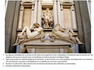  Las figuras recostadas de la noche y el día sobre una superficie curva, resbaladiza e insuficiente para el tamaño de las
alegorías. De nuevo la tensión que se manifiesta en toda la escultura de Miguel Ángel.
 Figuras desnudas con distinto grado de terminación. La de la noche es la más acabada, recostada sobre una máscara,
con una lechuza a sus pies y una diadema en su cabello con una luna y una estrella.
 Alusión a la vida activa, día y noche como momentos del tiempo bien definidos y contrastados.
 Estudios anatómicos imponentes.
 