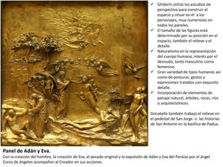  Ghiberti utilizó los estudios de
perspectiva para construir el
espacio y situar en él a los
personajes, muy numerosos en
todos los paneles.
 El tamaño de las figuras está
determinado por su posición en el
espacio, también el relieve y el
detalle.
 Naturalismo en la representación
del cuerpo humano, interés por el
desnudo, tanto masculino como
femenino.
 Gran variedad de tipos humanos así
como de posturas, gestos y
expresiones tratados con exquisito
detalle.
 Incorporación de elementos de
paisaje natural, árboles, rocas, ríos
o arquitectónicos.
Donatello también trabajo el relieve en
el pedestal de San Jorge o las historias
de San Antonio en la basílica de Padua.
Panel de Adán y Eva.
Con la creación del hombre, la creación de Eva, el pecado original y la expulsión de Adán y Eva del Paraíso por el ángel.
Coros de ángeles acompañan al Creador en sus acciones.
 