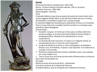 David.
Renacimiento italiano, Quattrocento. 1444-1446.
Bronce. Escultura exenta o de bulto redondo. 158 cm. De altura.
Donatello, Florencia. 1386-1466.
Museo Bargello , Florencia.
Tema:
El episodio bíblico en que el joven pastor del pueblo de Israel, David, lucha
contra el gigante filisteo Goliat, al que derrota armado solo con su honda,
derribándolo y cortándole la cabeza con su propia espada.
El momento elegido por Donatello para representar el tema, es el momento
final en el que todo ya ha sucedido, David ha vencido a su enemigo y posa
pisando la cabeza del gigante.
Características:
 Donatello recupera el interés por el desnudo y la belleza ideal de la
escultura antigua, es el primer desnudo fundido en bronce desde la
Antigüedad Clásica, liberado de la subordinación al marco
arquitectónico.
 Un atrevido desnudo masculino, en reposo y en elegante actitud, en
correspondencia con un rostro de serena expresión.
 La figura de David nos muestra un claro contrapposto, recordando la
famosa curva de Praxíteles, al apoyar su pie izquierdo en la cabeza de su
enemigo. Línea cerrada.
 Perfecta la anatomía del joven David y modelado suave y muy acabado
por el que resbala la luz.
 Sera un tema muy recurrente durante todo el Renacimiento y el Barroco.
Otras obras de Donatello son:
San Jorge,
Retrato ecuestre de Erasmo de Narni, Gattamelata.
Una de las cantorías de la Catedral de Florencia.
El profeta Habacuc, para el campanile de la Catedral de Florencia.
 