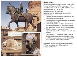 Gattamelata.
Renacimiento italiano. Quattrocento. 1444- 1453.
Bronce. Escultura exenta. Retrato ecuestre del
condottiero Erasmo de Narni . 340 X390 cm, sobre
pedestal de más de 7 m. de alto.
Donatello, Florencia. 1386-1466.
Padua, delante de la basílica de San Antonio.
Características:
 El primer retrato ecuestre en bronce y de gran
tamaño desde la Antigüedad.
 El modelo es el retrato .a caballo del emperador
romano Marco Aurelio.
 Monumento público en el que se exaltan las
virtudes del retratado, su valor y heroísmo le
han llevado a la victoria en el campo de batalla.
 Caballo y caballero avanzan serenos,
mostrando la autoridad que da ser vencedor sin
violencia.
 Línea cerrada, l a esfera que aparece bajo la
pata del caballo, cierra el contorno del grupo,
equilibrio, sugerencia de movimiento, decidido
hacia adelante, proporción y armonía.
Andrea del Verrocchio realizará años más tarde,
1479, el retrato ecuestre del condotiero
Bartolomeo Colleoni.
 