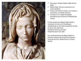 Muy joven “Vergine Madre, figlia del tuo
figlio…”
 Belleza ideal, frescura y juventud en el
rostro de María.
 No hay sufrimiento ni dolor, sino tristeza y
melancolía, serenidad y dulzura.
 Envuelta en un ropaje de plegado
abundante que aumenta la estabilidad de
la obra.
En años posteriores Miguel Ángel volvió a
interpretar el tema de la Piedad pero
abandonando la serenidad y equilibrio de ésta
en obras más expresivas.
Piedad de Florencia de 1550.
Piedad Rondanini de 1564.
Son contemporáneos de Miguel Ángel los
grandes maestros del Cinquecento italiano ,
Leonardo de Vinci, Rafael Sancio o Tiziano
Vecelio.
 