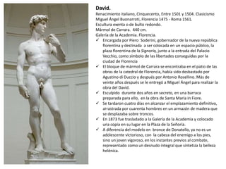 David.
Renacimiento italiano, Cinquecento, Entre 1501 y 1504. Clasicismo
Miguel Ángel Buonarroti, Florencia 1475 - Roma 1561.
Escultura exenta o de bulto redondo.
Mármol de Carrara. 440 cm.
Galería de la Academia. Florencia.
 Encargada por Piero Soderini, gobernador de la nueva república
florentina y destinada a ser colocada en un espacio público, la
plaza florentina de la Signoría, junto a la entrada del Palacio
Vecchio, como símbolo de las libertades conseguidas por la
ciudad de Florencia
 El bloque de mármol de Carrara se encontraba en el patio de las
obras de la catedral de Florencia, había sido desbastado por
Agustino di Duccio y después por Antonio Rosellino. Más de
veinte años después se le entregó a Miguel Ángel para realizar la
obra del David.
 Esculpido durante dos años en secreto, en una barraca
preparada para ello, en la obra de Santa María in Fiore.
 Se tardaron cuatro días en alcanzar el emplazamiento definitivo,
arrastrada por cuarenta hombres en un armazón de madera que
se desplazaba sobre troncos.
 En 1873 fue trasladado a la Galería de la Academia y colocado
una copia en su lugar en la Plaza de la Señoría.
 A diferencia del modelo en bronce de Donatello, ya no es un
adolescente victorioso, con la cabeza del enemigo a los pies,
sino un joven vigoroso, en los instantes previos al combate,
representado como un desnudo integral que sintetiza la belleza
helénica.
 