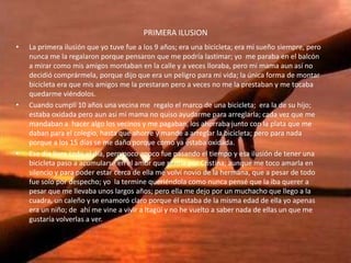 PRIMERA ILUSION
• La primera ilusión que yo tuve fue a los 9 años; era una bicicleta; era mi sueño siempre, pero
nunca me la regalaron porque pensaron que me podría lastimar; yo me paraba en el balcón
a mirar como mis amigos montaban en la calle y a veces lloraba, pero mi mama aun así no
decidió comprármela, porque dijo que era un peligro para mi vida; la única forma de montar
bicicleta era que mis amigos me la prestaran pero a veces no me la prestaban y me tocaba
quedarme viéndolos.
• Cuando cumplí 10 años una vecina me regalo el marco de una bicicleta; era la de su hijo;
estaba oxidada pero aun así mi mama no quiso ayudarme para arreglarla; cada vez que me
mandaban a hacer algo los vecinos y me pagaban, los ahorraba junto con la plata que me
daban para el colegio, hasta que ahorre y mande a arreglar la bicicleta; pero para nada
porque a los 15 días se me daño porque como ya estaba oxidada.
• Ese día llore todo el día, pero poco apoco fue pasando el tiempo y esa ilusión de tener una
bicicleta paso a acumularse en el amor que sentía por Cristina; aunque me toco amarla en
silencio y para poder estar cerca de ella me volví novio de la hermana, que a pesar de todo
fue solo por despecho; yo la termine queriéndola como nunca pensé que la iba querer a
pesar que me llevaba unos largos años; pero ella me dejo por un muchacho que llego a la
cuadra, un caleño y se enamoró claro porque él estaba de la misma edad de ella yo apenas
era un niño; de ahí me vine a vivir a Itagüí y no he vuelto a saber nada de ellas un que me
gustaría volverlas a ver.
 