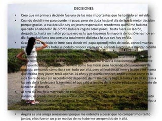 DECISIONES
• Creo que mi primera decisión fue una de las más importantes que he tomado en mi vida.
• Cuando decidí irme para donde mi papa; pero sin duda hasta el día de hoy la mejor decisión
porque gracias a esa decisión soy un joven responsable; recodemos que si me hubiera
quedado en Medellín de pronto hubiera cogido otros pasos, hasta fuera un ladrón,
drogadicto, hasta un matón porque eso es lo que hacemos la mayoría de los jóvenes hoy en
día; la verdad fuera una persona totalmente distinta a lo que soy hoy en día.
• Gracias a esa decisión de irme para donde mi papa aprendí miles de cosas, conocí muchas
personas que nunca hubiese podido conocer en mi vida, aprendí a ordeñar, a montar caballo
a manejar moto y a muchísimas cosas más.
• La segunda decisión fue la que más he pensado en mi vida, porque la primera no la pensé
tanto como la segunda; esa decisión fue cuando me fui a vivir a Villavicencio, exactamente
para puerto López (Meta); me demore como tres horas pero haciendo comparaciones de
seguido, pensando cómo iba a ser todo por allá, pero al final decidí irme y le dije a mi mama
que estaba muy joven; tenía apenas 14 años y yo quería conocer, andar y mirar como es la
vida fuera de aquí sin necesidad de depender de mi mama; y llego la hora y salí de la casa a
las seis de la tarde para la terminal; el bus salió a las diez de la noche y llegamos a las siete de
la noche al otro día.
• Al otro día me fui a matricular en el colegio; empecé a estudiar; el primer día fue un día
normal; el primer mes fue sensacional, pero al tiempo me aburrí mucho; no me arrepiento
de haber ido porque conocí personas maravillosas, Cristian que sin duda fue un gran amigo a
veces teníamos muchas peleas pero siempre lo superábamos y terminábamos igual de
amigos y hasta hoy a sido un gran amigo.
• Ángela es una amiga sensacional porque me entendía a pesar que no compartimos tanto
juntos; ellos fueron un gran motivo de no haberme arrepentido de ir allá.
 