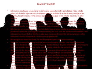 FAMILIA Y AMIGOS
• Yo tengo mucha familia, pero pocos amigos; los amigos que tengo son una gran compañía.
• Mi mamita es alguien sensacional es como una segunda madre para todos; nos a criado
como si fuéramos hijos de ella; le debo mi vida y si pudiera se lo daría todo; le bajaría las
estrellas, la volvería una reina porque es una persona que como ella no hay más. Te amo
mamita.
• Mi mama es el pilón de mi vida porque gracias a ella soy lo que soy hoy en día, un joven
responsable; mi mama es alguien que es muy tranquila, pero es muy amplia y cariñosa; a
cualquiera ayuda; es alguien que amo con todo mi corazón.
• Mis tíos son un amor porque me han brindado todo el amor y toda su ayuda para que yo
pueda salir adelante y ser alguien en este mundo; no solo a mí me ayudan sino también a mis
otros primos; la verdad mi familia es algo que no se puede describir porque gracias a ellos
somos una familia inseparable; les estoy muy agradecido
• Mis amigos son espectaculares; he tenido poquitos pero muy buenos amigos.
• David fue un compañero muy humilde pero muy honrado en todo; nos ayudábamos para
todo; para donde yo iba, el también y para donde él iba yo iba; nos entendíamos mucho para
todo; era amable, lástima que no he vuelto a saber nada del me gustaría volver a verlo.
• Álvaro es mi tío, pero es más que eso porque con ese si tuve peleas; pero siempre juntos
hasta la muerte; con el compartí cosas lidas; me acuerdo de las borracheras que nos
pegábamos cada rato; con el estuve la primera vez que baile con una mujer, la primera vez
que monte caballo; solo él fue quien me enseño a manejar moto, a ordeñar, él estuvo la
primera vez que me fui a trabajar en el monte; él estuvo cuando aprendí a nadar; él estuvo
en todo esos momentos felices.
• Cristian fue un amigo incondicional durante un año porque no nos separamos; su tía también
fue maravillosa y sus primos; fueron personas espectaculares cuando yo estuve,
 
