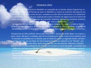 Los primeros años los vivió en Medellín en compañía de su familia; desde chiquito fue un
niño muy inteligente; al tiempo de estar en Medellín su mama se enamoró del papa de sus
hermanas, se casaron y antes de que cumpliera sus dos años lo bautizaron y le celebraron
su cumpleaños; fue un día muy especial para toda su familia; de regalo para él se fueron de
paseo para Santa Marta; la pasaron de maravilla: Sebastián siempre se mantenía contento,
no lloraba para nada. Así vivió su primer año.
Su segundo año fue mucho mejor todavía, porque conoció a su papa y a toda su familia
aunque no sabía quién era; al menos su padre lo vio y toda su familia también; la familia de
Sebastián pasearon en la finca de su abuelo a los 15 días volvieron a Medellín a continuar
con su vida.
Siempre fue un niño cariñoso, tierno pero muy llorón porque no podía dejar a su mama; a
veces tenia ella que ir a trabajar, pero él no la dejaba por temor a que nunca volviera; pero
él siempre se quedaba con su abuela, que sin duda fue como su segunda madre; siempre
estaba con él y con sus hijos; los tíos lo querían mucho en especial su tío “Nando”, que
murió cuando él tenía 6 años; tenía otros dos tíos, los más jóvenes. Mauricio y Natalia;
Natalia tenía 14 años y Mauricio 10; mi papa me compro un carro de pedal, yo siempre me
tiraba por una loma y un día Mauricio se lanzó en el carro y me lo daño porque como él
pesaba tanto los frenos se dañaron cuando el intento frenar; cogió derecho por la loma,
paso un resalto y al próximo no lo pudo pasar y el carro pego un brinco que lo boto a el del
carro; el carro salió dando vueltas y se desbarato; no tuvo arreglo; mi mamita les pego a
ambos por irresponsables; a Sebastián en vez de darle pesar le dio fue risa; Estuvo muy
enojado con sus dos tíos.
PRIMEROS AÑOS
 