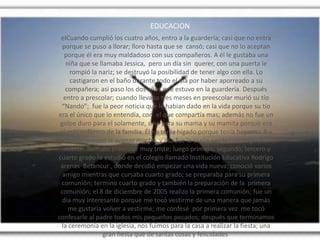 EDUCACION
elCuando cumplió los cuatro años, entro a la guardería; casi que no entra
porque se puso a llorar; lloro hasta que se cansó; casi que no lo aceptan
porque él era muy maldadoso con sus compañeros. A él le gustaba una
niña que se llamaba Jessica, pero un día sin querer, con una puerta le
rompió la nariz; se destruyó la posibilidad de tener algo con ella. Lo
castigaron en el baño durante todo el día por haber aporreado a su
compañera; así paso los dos años que estuvo en la guardería. Después
entro a prescolar; cuando llevaba tres meses en preescolar murió su tío
“Nando”; fue la peor noticia que le habían dado en la vida porque su tío
era el único que lo entendía, con el que compartía mas; además no fue un
golpe duro para el solamente, sino para su mama y su mamita porque era
el más enfermo de la familia. Él no tenía hígado porque tenía hepatitis B y
la enfermedad le avanzo mucho, y esa fue la razón por la cual llego a la
muerte. Termino prescolar muy triste; luego primero, segundo, tercero y
cuarto grado lo estudió en el colegio llamado Institución Educativa Rodrigo
arenas Betancur , donde decidió empezar una vida nueva; conoció varios
amigo mientras que cursaba cuarto grado; se preparaba para su primera
comunión; termino cuarto grado y también la preparación de la primera
comunión; el 8 de diciembre de 2005 realizo la primera comunión; fue un
día muy interesante porque me tocó vestirme de una manera que jamás
me gustaría volver a vestirme; me confesé por primera vez me tocó
confesarle al padre todos mis pequeños pecados; después que terminamos
la ceremonia en la iglesia, nos fuimos para la casa a realizar la fiesta; una
gran fiesta que de tantas cosas y felicidades,
 