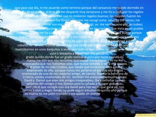 que paso ese día, ni me acuerdo como termino porque del cansancio me quede dormido en
la cama de mi mama; al otro día me desperté muy temprano y me fui a destapar los regalos
que me habían dado; en verdad casi no midieron regalos buenos; los mejores fueron los
que me dio mi familia que fue dinero; siempre me recogí como sesenta mil pesos; me
compre mi primer celular con ese dinero que me recogí; yo me sentía como por las nubes;
después a la semana siguiente me fui a pesiar donde mi tía marleny, que vivía en un pueblo
llamado Sevilla; me fui a pasar pase todas las vacaciones allá; fue algo muy bueno porque
había piscina caballos, vacas, perros y una casita en un árbol para que jugara con mis
primos; después que terminábamos de jugar nos íbamos para la pesebrera a montar
caballo; de ahí nos íbamos para el lago que tenía una rueda inmensa en el centro y nos
montábamos en unos barquitos a andar por todo el lago; se me terminaron la vacaciones y
volví a Medellín a seguir con mis estudios.
grado quinto donde fue un grado normal al principio hasta cuando mi
mama me dijo que nos teníamos que mudar hacia Itagüí; a mí no me
preocupaba que nos fuéramos sino, que nunca volvería a ver a mis amigos
y al amor de mi vida Cristina, que desde que tenía siete años estaba
enamorado de ella. aunque nunca me perteneció porque ella estaba
enamorada de uno de mis mejores amigo, de camilo. Natalia la hermana de
Cristina, estaba enamorada de mí; también me preocupaba mucho Diego,
David y Daniel que eran mis amigos inseparables; iba a extrañar cuando
salíamos del colegio y nos íbamos para la cañada a recoger guayabas;
siempre el que recogía mas era David pero hay veces que gana yo; nos
fuimos a vivir a Itagüí donde no pude seguir estudiando quinto año porque
mi mama no me pidió traslado y me quede sin puesto ese resto de año,
 