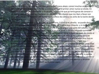 • me quede andando con mi prima Luisa para arriba y para abajo; conocí muchas amigas de
ella; bonitas, pero nunca iba a olvidar a Cristina porque el primer amor nunca se olvida. En
enero del año siguiente llamamos a mi abuelo para decirle que yo tenía ganas de conocer a
mi papa, y por casualidad ellos estaban en Medellín. Me dijeron que me iban a llevar con
ellos para Necoclí (Antioquia). Mi mama me llevo ese día como a las ocho de la noche donde
mi tía Diana.
• Nos madrugamos al otro día a las siete de la mañana. Conocí a mi abuelo; se puede decir
que por primera vez porque cuando lo vi la ultima vez estaba muy chiquito y ni me
acordaba. Llegamos a las siete de la noche al otro día; me pegue una caída del caballo; me
lastime en la cabeza con el casco de la yegua; a los días entre a estudiar el grado quinto en
compañía de mi tío y mi tía; fueron unos días duros por el clima; le tenía un poco de miedo al
ganado porque nunca había ordeñado y me tocaba aprender pero yo no quería; pero mi
abuelo siempre me jalaba la oreja cuando me volaba del corral; ese año la pase muy mal en
la escuela porque los compañeros eran muy raros; iban descalzos o a pie limpio; me
sorprendí cuando los veía jugar balón descalzos, yo decía se van a dañar los dedos, pero ellos
parecían que tenía pies de metal; le daban como si tuvieran zapatos; también habían mujeres
lindas pero ninguna me interesaba porque aun recodaba a Cristina. Así pase el grado quinto y
ese resto de año; en diciembre nos fuimos a pasear a Medellín mi tía, mi tío y la esposa de
otro tío; vi a mi mama y cuando estaba en Medellín medí de cuenta que por allá la pasaba
muy bien; duramos una semana en Medellín y nos volvimos otra vez para Necoclí a continuar
con mis estudios; pero lo que no sabíamos era que en ese pueblo nos íbamos a arruinar
como personas; nos íbamos a volver alcohólicos vagos.
 