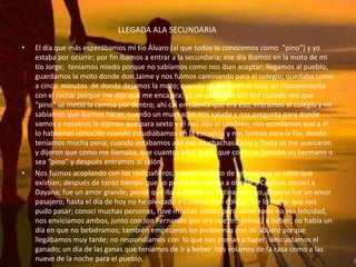 LLEGADA ALA SECUNDARIA
• El día que más esperábamos mi tío Álvaro (al que todos lo conocemos como “pino”) y yo
estaba por ocurrir; por fin íbamos a entrar a la secundaria; ese día íbamos en la moto de mi
tío Jorge; teníamos miedo porque no sabíamos como nos iban aceptar; llegamos al pueblo,
guardamos la moto donde don Jaime y nos fuimos caminando para el colegio; quedaba como
a cinco minutos de donde dejamos la moto; cuando yo iba a entrar tuve un inconveniente
con el rector porque me dijo que me encajara; yo no sabía que era eso cuando veo que
“pino” se metió la camisa por dentro; ahí caí en cuenta que era eso; entramos al colegio y no
sabíamos que íbamos hacer, cuando un muchacho nos saluda y nos pregunta para donde
vamos y nosotros le dijimos que para sexto y él nos dijo el también; nos acordamos que a él
lo habíamos conocido cuando estudiábamos en la escuelita y nos fuimos para la fila, donde
teníamos mucha pena; cuando estábamos allá dos muchachas Tania y Paola se me acercaron
y dijeron que como me llamaba, que cuantos años tenía, que como se llamaba mi hermano o
sea “pino” y después entramos al salón.
• Nos fuimos acoplando con los compañeros; conocí un poco de primos que ni sabía que
existían; después de tanto tiempo que yo pensé que no iba a olvidar a Cristina, conocí a
Dayana; fue un amor grande; pensé que iba a olvidar a Cristina pero no, Dayana fue un amor
pasajero; hasta el día de hoy no he olvidado a Cristina; ese colegio fue lo mejor que nos
pudo pasar; conocí muchas personas, tuve muchas novias pero como todo no era felicidad,
nos enviciamos ambos, junto con Jon Fernando que era nuestro primo, a beber; no había un
día en que no bebiéramos; también empezaron los problemas con mi abuelo porque
llegábamos muy tarde; no respondíamos con lo que nos ponían a hacer; descuidamos el
ganado; un día de las ganas que teníamos de ir a beber nos volamos de la casa como a las
nueve de la noche para el pueblo,
 