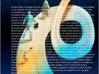 • porque había un inauguración de una discoteca en el pueblo y como mi abuelo no nos dejaba
ir nos volamos; la finca queda a 10 KM del pueblo y nos fuimos caminando porque la moto
no la podíamos sacar porque él se daba de cuenta; estaba lloviendo ese día muy duro; la
carretera estaba vuelta nada; nos emborrachamos y en medio de la borrachera nos logramos
montar en la cuatri-moto de Jorge y nos vinimos; pero para nada sirvió volarnos porque mi
abuelo se dió de cuenta y nos pegó un regaño; nos calmamos un tiempo pero nosotros tres y
un grupo de compañeros que tenían moto nos volamos para otros colegios; un día
decidimos hacer una locura; volarnos para otro pueblo pero muy lejos; solamente cuatro
personas pino, Jon Fernando, un profesor y yo nos fuimos para San Pedro de Urabá; de
Necoclí para allá todo iba muy bien, pero de venida se complicó todo porque Jon Fernando
puso a manejar a el profesor y el profesor no sabía bien y se cayeron de la moto; el profesor
se enterró una piedra en la rodilla y se raspo todo; Jon Fernando solamente se aporreo el
codo; el profesor le dieron una semana de incapacidad pero menos mal no se dieron de
cuenta que iba con nosotros porque si no lo hubiesen despedido; hasta ahi dejamos las
escapadas y así seguimos todo el resto del año; terminamos séptimo grado; yo me vine para
Medellín y aquí iba a empezar a estudiar, pero mi tío José Ángel me dijo que me fuera para
los llanos a estudiar; pero yo le dije que lo iba a pensar y de tanto pensar decidí irme para
allá; me fui con Sofía la esposa de mi tío Ángel; cuando íbamos llegando a Villavicencio yo
no veía llano por ningún lado, pura montaña nada más, cuando pasamos un túnel inmenso se
vio una claridad, no tuve palabras para describirlo y de una entro el calor; cuando llegamos
a la finca fue algo muy bueno, grande; al otro día fui y me matricule en el colegio Capitán
Miguel Lara; hay conocí dos amigos que gracias a ellos mientras que estaba en el colegio no
me aburría, Cristian y Ángela, que fueron grandes amigos y lo son hasta el día de hoy;
aprendí muchas cosas allá: como manejar un tractor, guadañar motosierra y entre muchas
cosas; estoy muy agradecido con todas esas personas que me ayudaron a ser una gran
persona.
 