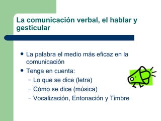 La comunicación verbal, el hablar y gesticular La palabra el medio más eficaz en la comunicación Tenga en cuenta: Lo que se dice (letra) Cómo se dice (música) Vocalización, Entonación y Timbre  