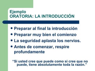 Ejemplo ORATORIA: LA INTRODUCCIÓN Preparar al final la introducción Preparar muy bien el comienzo La seguridad aplasta los nervios. Antes de comenzar, respire profundamente “ Si usted cree que puede como si cree que no puede, tiene absolutamente toda la razón.” 