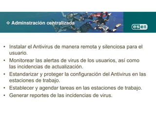 • Instalar el Antivirus de manera remota y silenciosa para el
usuario.
• Monitorear las alertas de virus de los usuarios, así como
las incidencias de actualización.
• Estandarizar y proteger la configuración del Antivirus en las
estaciones de trabajo.
• Establecer y agendar tareas en las estaciones de trabajo.
• Generar reportes de las incidencias de virus.
 