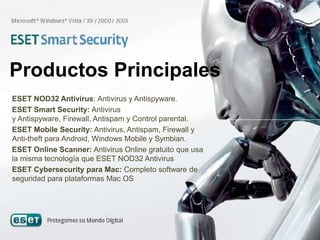 Productos Principales
ESET NOD32 Antivirus: Antivirus y Antispyware.
ESET Smart Security: Antivirus
y Antispyware, Firewall, Antispam y Control parental.
ESET Mobile Security: Antivirus, Antispam, Firewall y
Anti-theft para Android, Windows Mobile y Symbian.
ESET Online Scanner: Antivirus Online gratuito que usa
la misma tecnología que ESET NOD32 Antivirus
ESET Cybersecurity para Mac: Completo software de
seguridad para plataformas Mac OS
 