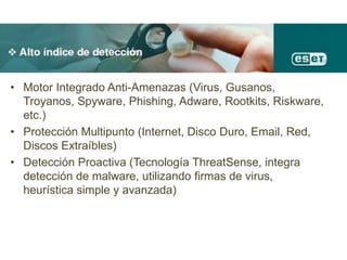 • Motor Integrado Anti-Amenazas (Virus, Gusanos,
Troyanos, Spyware, Phishing, Adware, Rootkits, Riskware,
etc.)
• Protección Multipunto (Internet, Disco Duro, Email, Red,
Discos Extraíbles)
• Detección Proactiva (Tecnología ThreatSense, integra
detección de malware, utilizando firmas de virus,
heurística simple y avanzada)
 