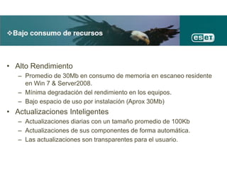• Alto Rendimiento
– Promedio de 30Mb en consumo de memoria en escaneo residente
en Win 7 & Server2008.
– Mínima degradación del rendimiento en los equipos.
– Bajo espacio de uso por instalación (Aprox 30Mb)
• Actualizaciones Inteligentes
– Actualizaciones diarias con un tamaño promedio de 100Kb
– Actualizaciones de sus componentes de forma automática.
– Las actualizaciones son transparentes para el usuario.
 