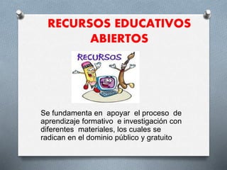 RECURSOS EDUCATIVOS 
ABIERTOS 
Se fundamenta en apoyar el proceso de 
aprendizaje formativo e investigación con 
diferentes materiales, los cuales se 
radican en el dominio público y gratuito 
 