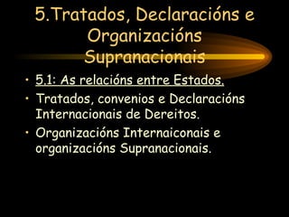 5.Tratados, Declaracións e Organizacións Supranacionais 5.1: As relacións entre Estados. Tratados, convenios e Declaracións Internacionais de Dereitos. Organizacións Internaiconais e organizacións Supranacionais. 