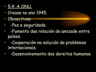 5.4: A ONU. Crease no ano 1945. Obxectivos: -Paz e seguridade. -Fomento das relación de amizade entre países. -Cooperación na solución de problemas internacionais. -Desenvolvemento dos dereitos humanos. 