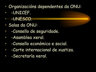 Organizacións dependentes da ONU: -UNICEF. -UNESCO. Salas da ONU: -Consello de seguridade. -Asamblea xeral. -Consello económico e social. -Corte internacional de xustiza. -Secretaría xeral. 