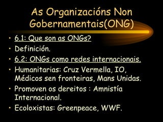 As Organizacións Non Gobernamentais(ONG) 6.1: Que son as ONGs? Definición. 6.2: ONGs como redes internacionais. Humanitarias: Cruz Vermella, IO, Médicos sen fronteiras, Mans Unidas. Promoven os dereitos : Amnistía Internacional. Ecoloxistas: Greenpeace, WWF. 