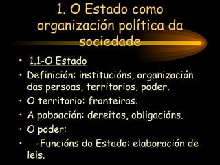 1. O Estado como organización política da sociedade 1.1-O Estado Definición: institucións, organización das persoas, territorios, poder. O territorio: fronteiras. A poboación: dereitos, obligacións. O poder: -Funcións do Estado: elaboración de leis. 