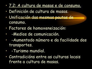 7.2: A cultura de masas e de consumo. Definición de cultura de masas. Unificación das mesmas pautas de consumo. Factores de homoxeneización: -Medios de comunicación. -Aumentodo número e da facilidade dos transportes. -Turismo mundial. Contradicións entre as culturas locais frente a cultura de masas. 