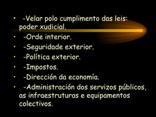 -Velar polo cumplimento das leis: poder xudicial. -Orde interior. -Seguridade exterior. -Política exterior. -Impostos. -Dirección da economía. -Administración dos servizos públicos, as infraestruturas e equipamentos colectivos. 