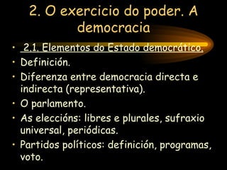 2. O exercicio do poder. A democracia 2.1. Elementos do Estado democrático. Definición. Diferenza entre democracia directa e indirecta (representativa). O parlamento. As eleccións: libres e plurales, sufraxio universal, periódicas. Partidos políticos: definición, programas, voto. 